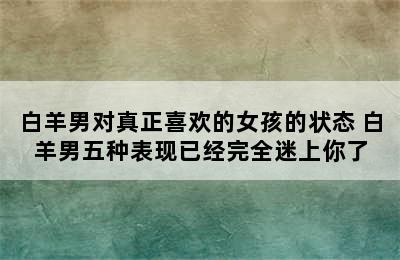 白羊男对真正喜欢的女孩的状态 白羊男五种表现已经完全迷上你了